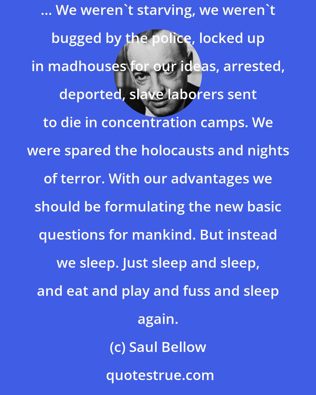 Saul Bellow: ...America didn't have to fight scarcity and we all felt guilty before people who still had to struggle for bread and freedom in the old way ... We weren't starving, we weren't bugged by the police, locked up in madhouses for our ideas, arrested, deported, slave laborers sent to die in concentration camps. We were spared the holocausts and nights of terror. With our advantages we should be formulating the new basic questions for mankind. But instead we sleep. Just sleep and sleep, and eat and play and fuss and sleep again.