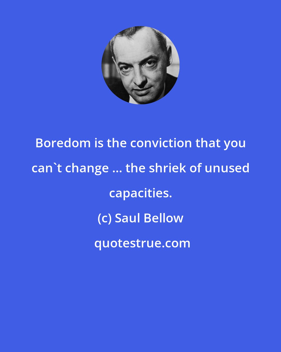 Saul Bellow: Boredom is the conviction that you can't change ... the shriek of unused capacities.