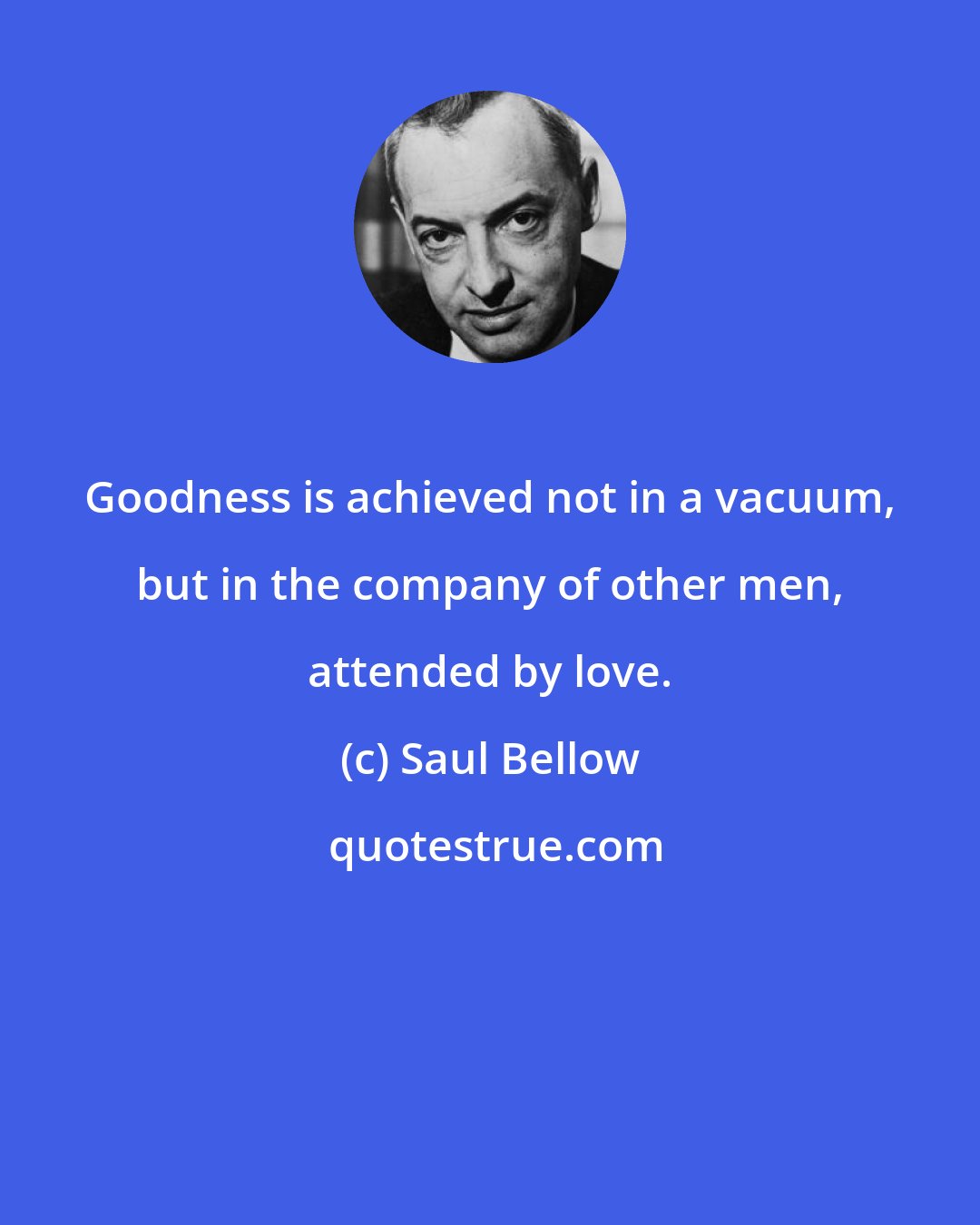 Saul Bellow: Goodness is achieved not in a vacuum, but in the company of other men, attended by love.