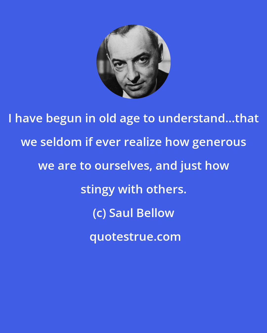 Saul Bellow: I have begun in old age to understand...that we seldom if ever realize how generous we are to ourselves, and just how stingy with others.