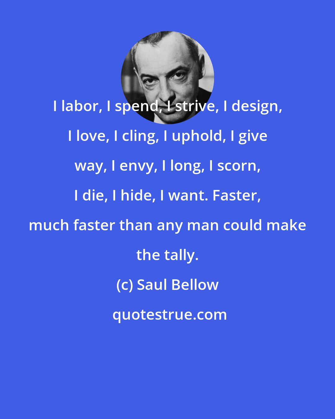 Saul Bellow: I labor, I spend, I strive, I design, I love, I cling, I uphold, I give way, I envy, I long, I scorn, I die, I hide, I want. Faster, much faster than any man could make the tally.