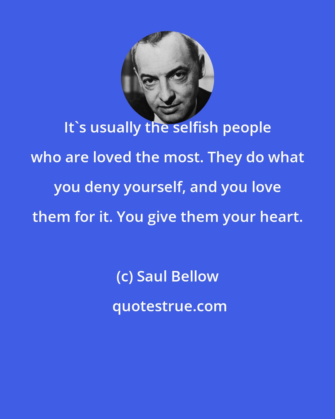 Saul Bellow: It's usually the selfish people who are loved the most. They do what you deny yourself, and you love them for it. You give them your heart.