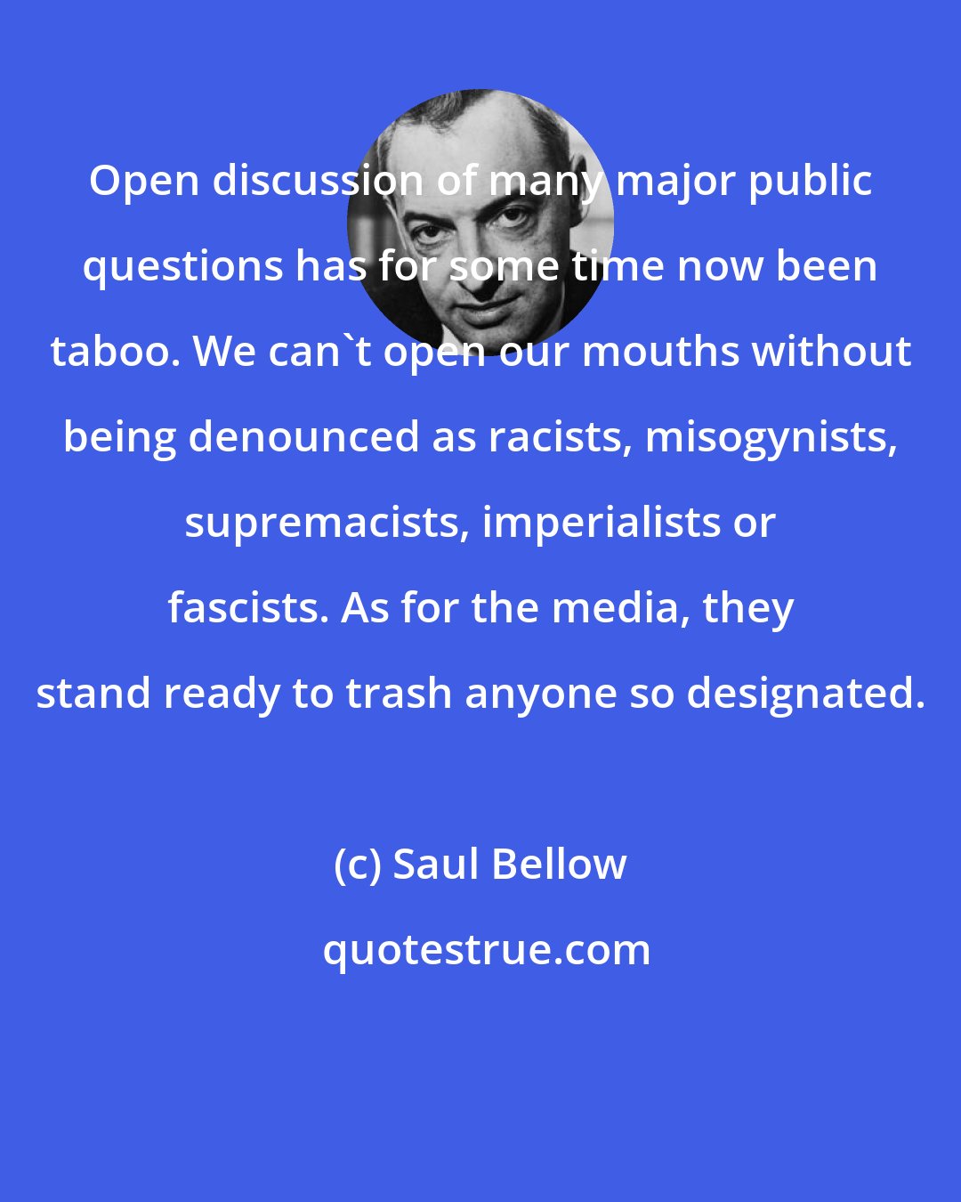 Saul Bellow: Open discussion of many major public questions has for some time now been taboo. We can't open our mouths without being denounced as racists, misogynists, supremacists, imperialists or fascists. As for the media, they stand ready to trash anyone so designated.