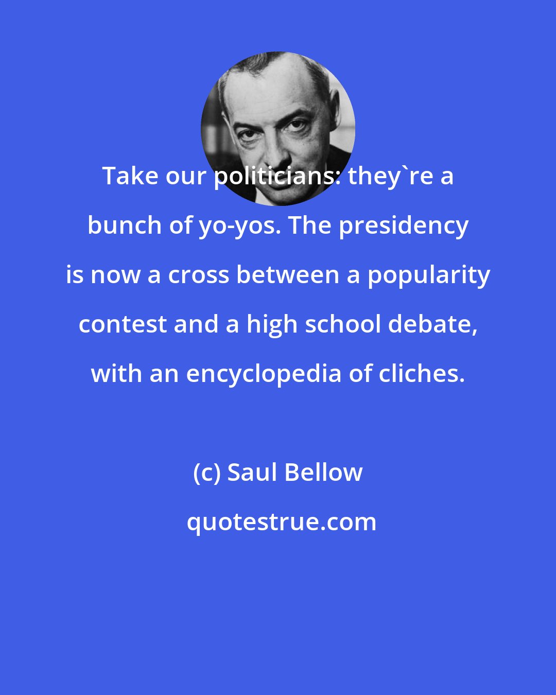 Saul Bellow: Take our politicians: they're a bunch of yo-yos. The presidency is now a cross between a popularity contest and a high school debate, with an encyclopedia of cliches.