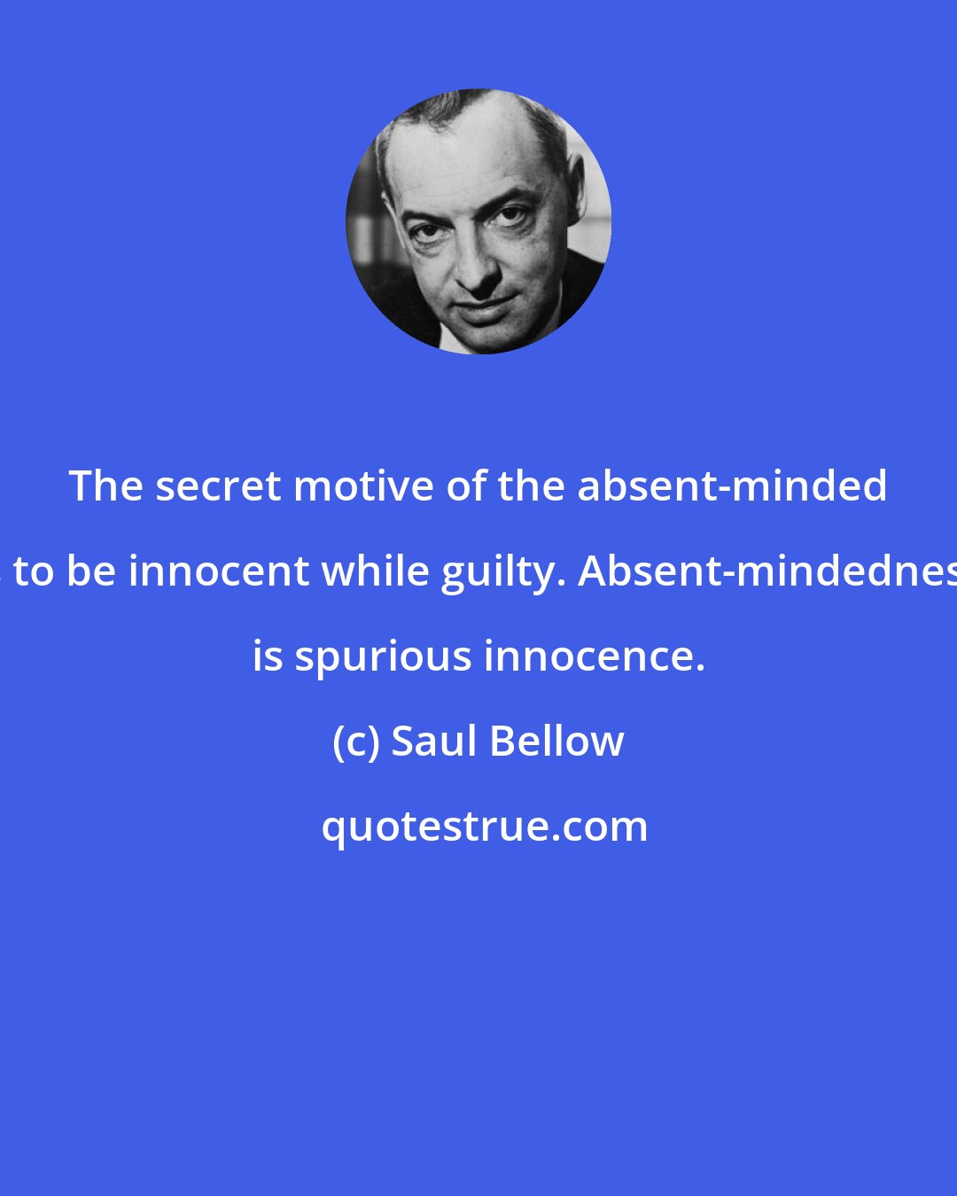 Saul Bellow: The secret motive of the absent-minded is to be innocent while guilty. Absent-mindedness is spurious innocence.