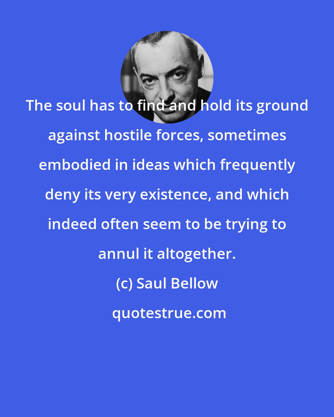 Saul Bellow: The soul has to find and hold its ground against hostile forces, sometimes embodied in ideas which frequently deny its very existence, and which indeed often seem to be trying to annul it altogether.