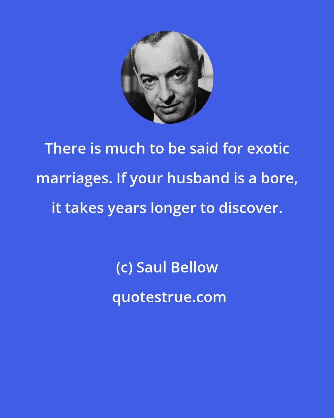 Saul Bellow: There is much to be said for exotic marriages. If your husband is a bore, it takes years longer to discover.