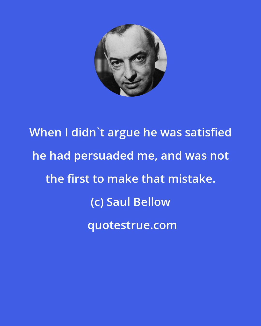 Saul Bellow: When I didn't argue he was satisfied he had persuaded me, and was not the first to make that mistake.