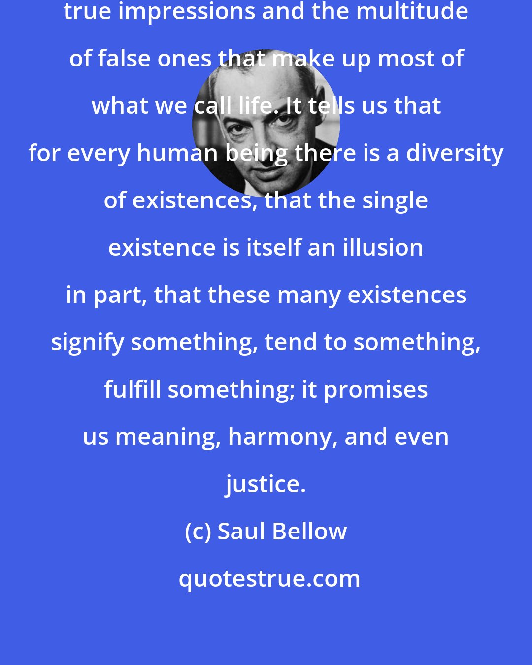 Saul Bellow: A novel is balanced between a few true impressions and the multitude of false ones that make up most of what we call life. It tells us that for every human being there is a diversity of existences, that the single existence is itself an illusion in part, that these many existences signify something, tend to something, fulfill something; it promises us meaning, harmony, and even justice.