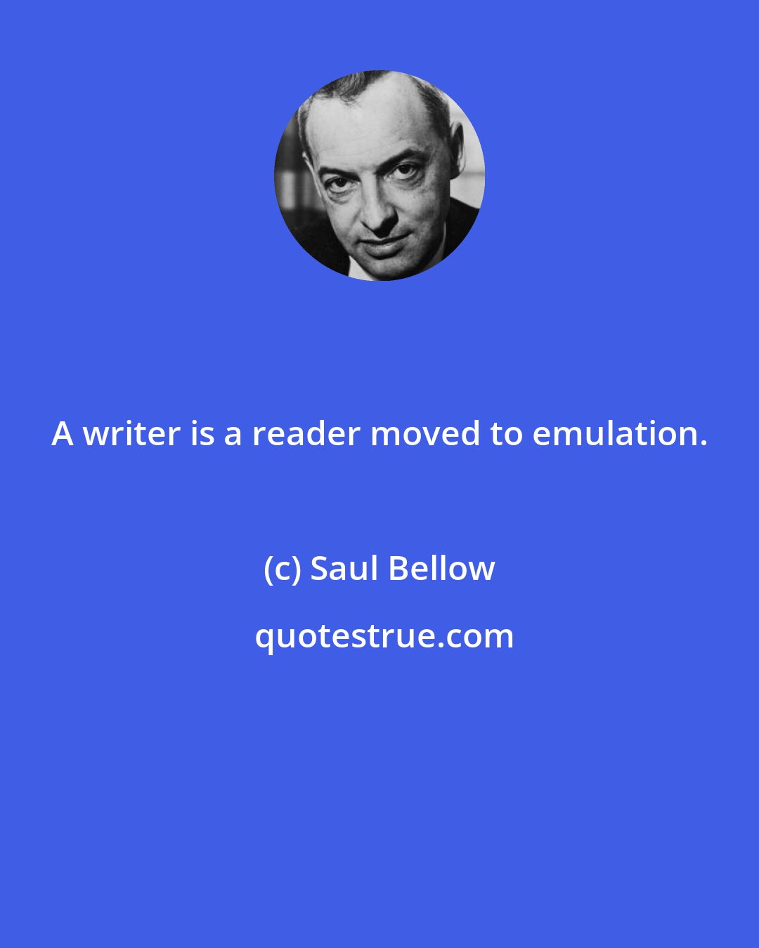 Saul Bellow: A writer is a reader moved to emulation.