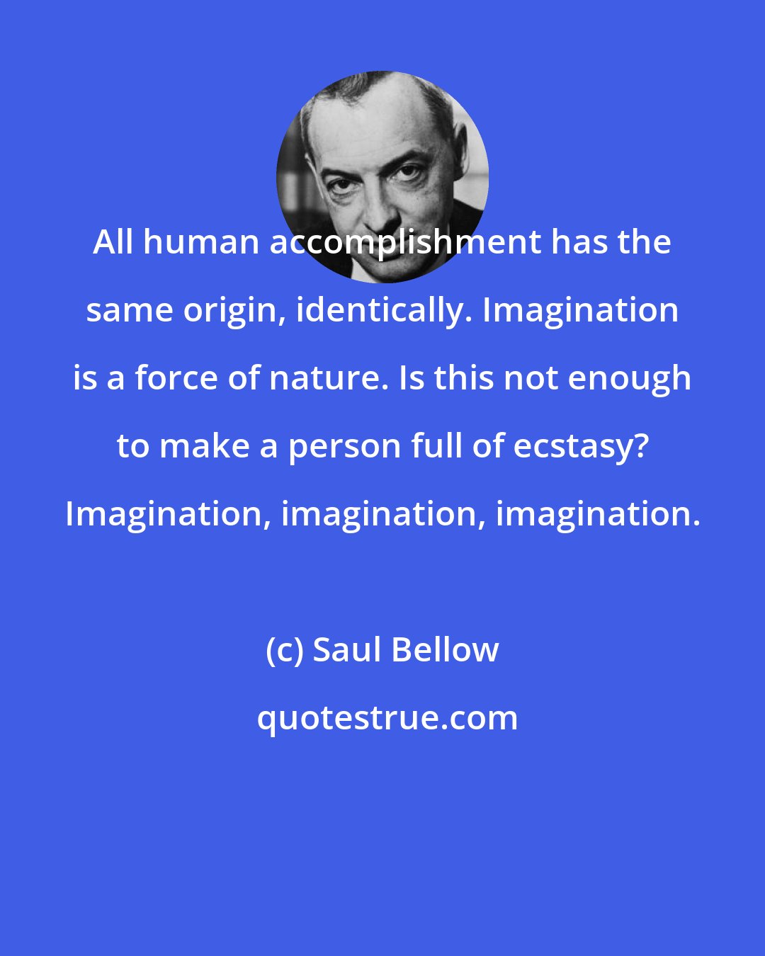 Saul Bellow: All human accomplishment has the same origin, identically. Imagination is a force of nature. Is this not enough to make a person full of ecstasy? Imagination, imagination, imagination.