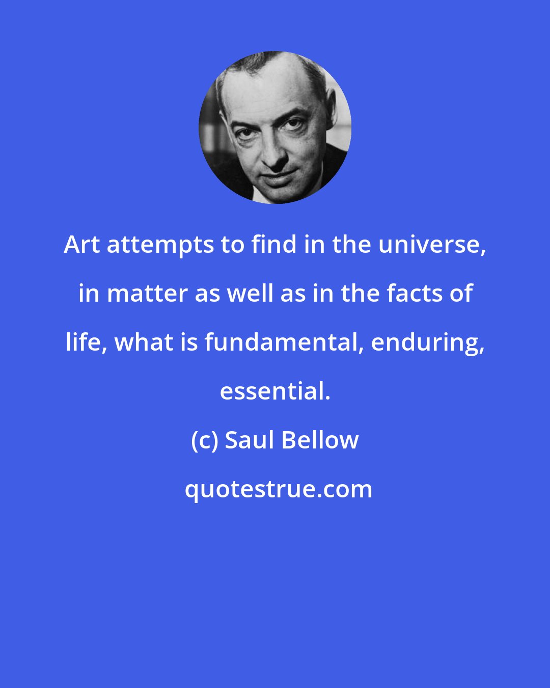 Saul Bellow: Art attempts to find in the universe, in matter as well as in the facts of life, what is fundamental, enduring, essential.