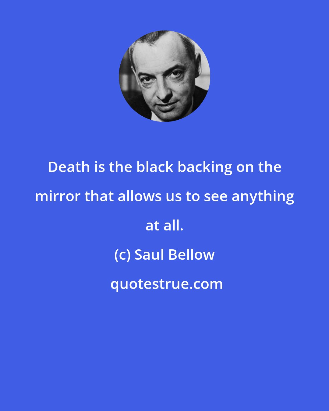 Saul Bellow: Death is the black backing on the mirror that allows us to see anything at all.