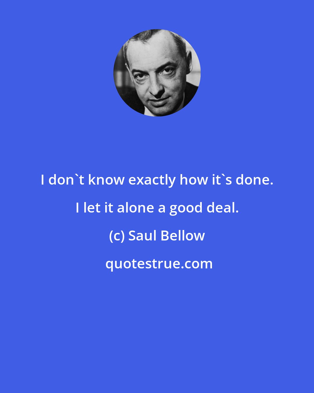 Saul Bellow: I don't know exactly how it's done. I let it alone a good deal.