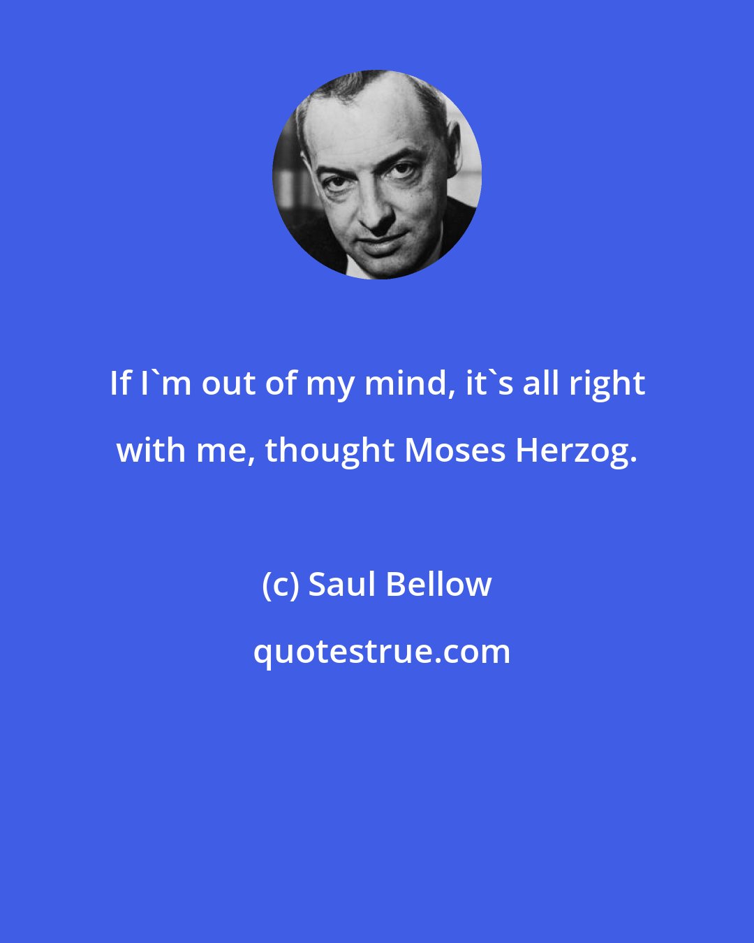 Saul Bellow: If I'm out of my mind, it's all right with me, thought Moses Herzog.