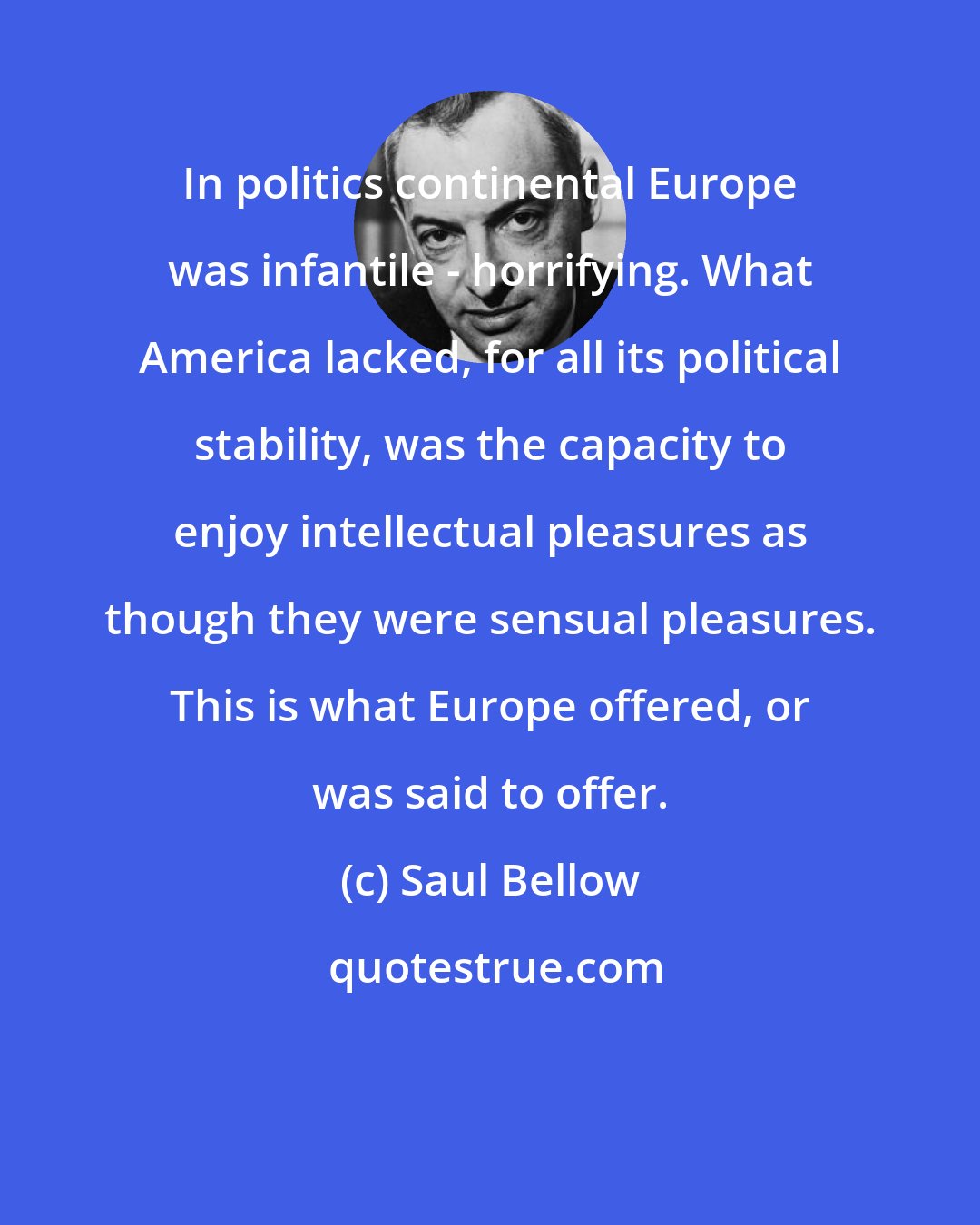 Saul Bellow: In politics continental Europe was infantile - horrifying. What America lacked, for all its political stability, was the capacity to enjoy intellectual pleasures as though they were sensual pleasures. This is what Europe offered, or was said to offer.