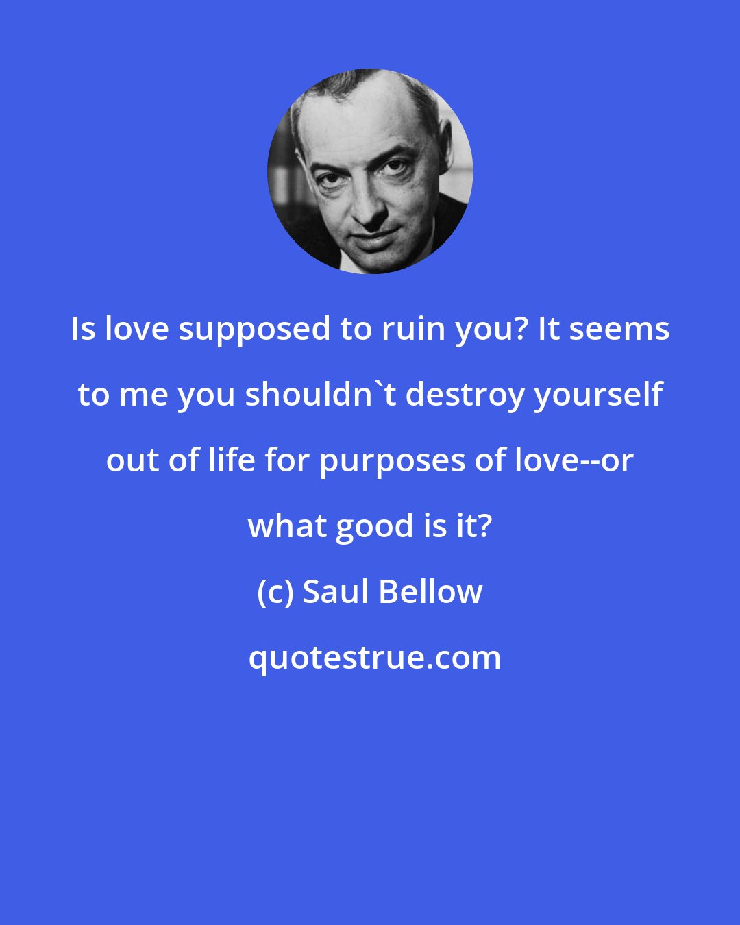 Saul Bellow: Is love supposed to ruin you? It seems to me you shouldn't destroy yourself out of life for purposes of love--or what good is it?