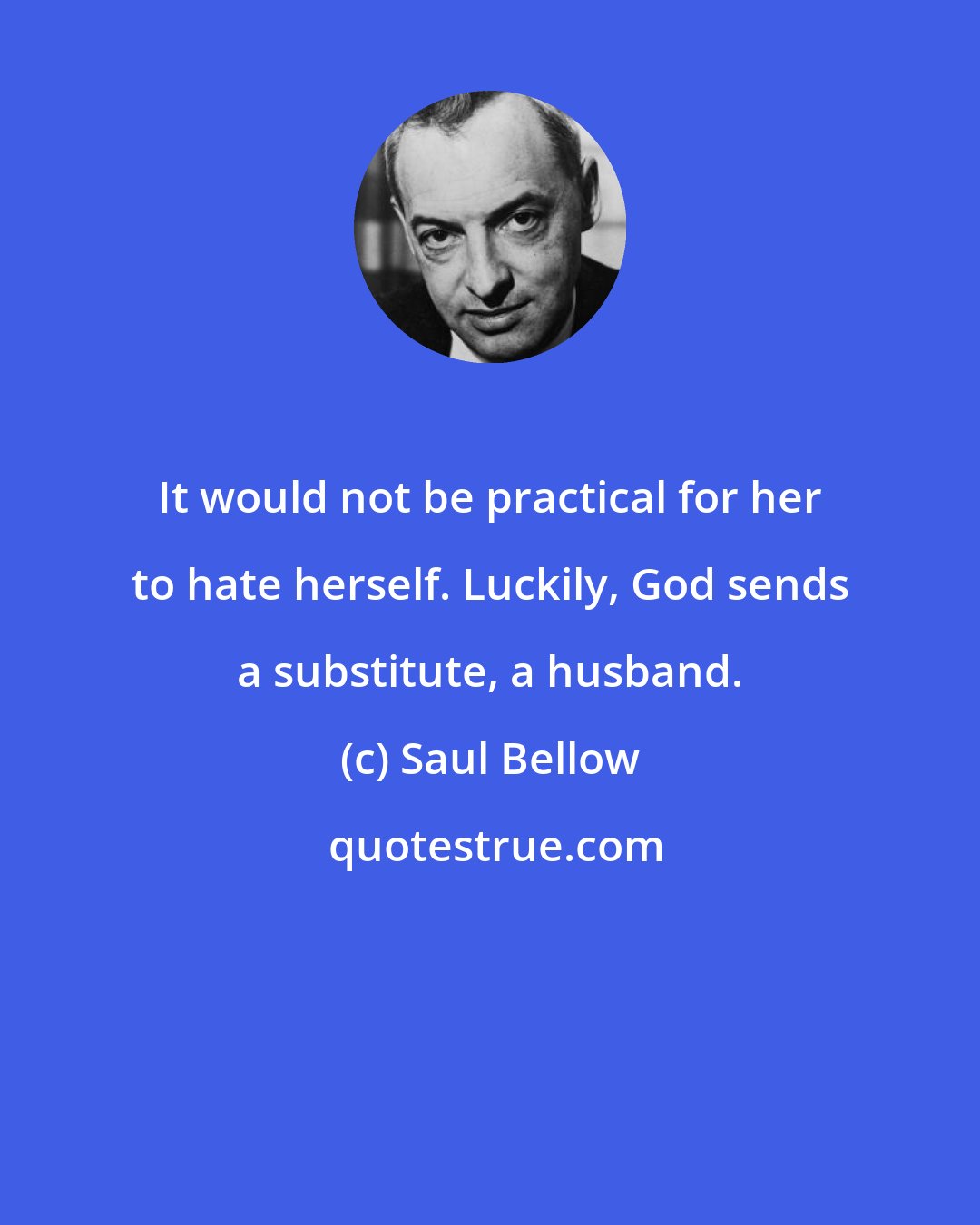 Saul Bellow: It would not be practical for her to hate herself. Luckily, God sends a substitute, a husband.