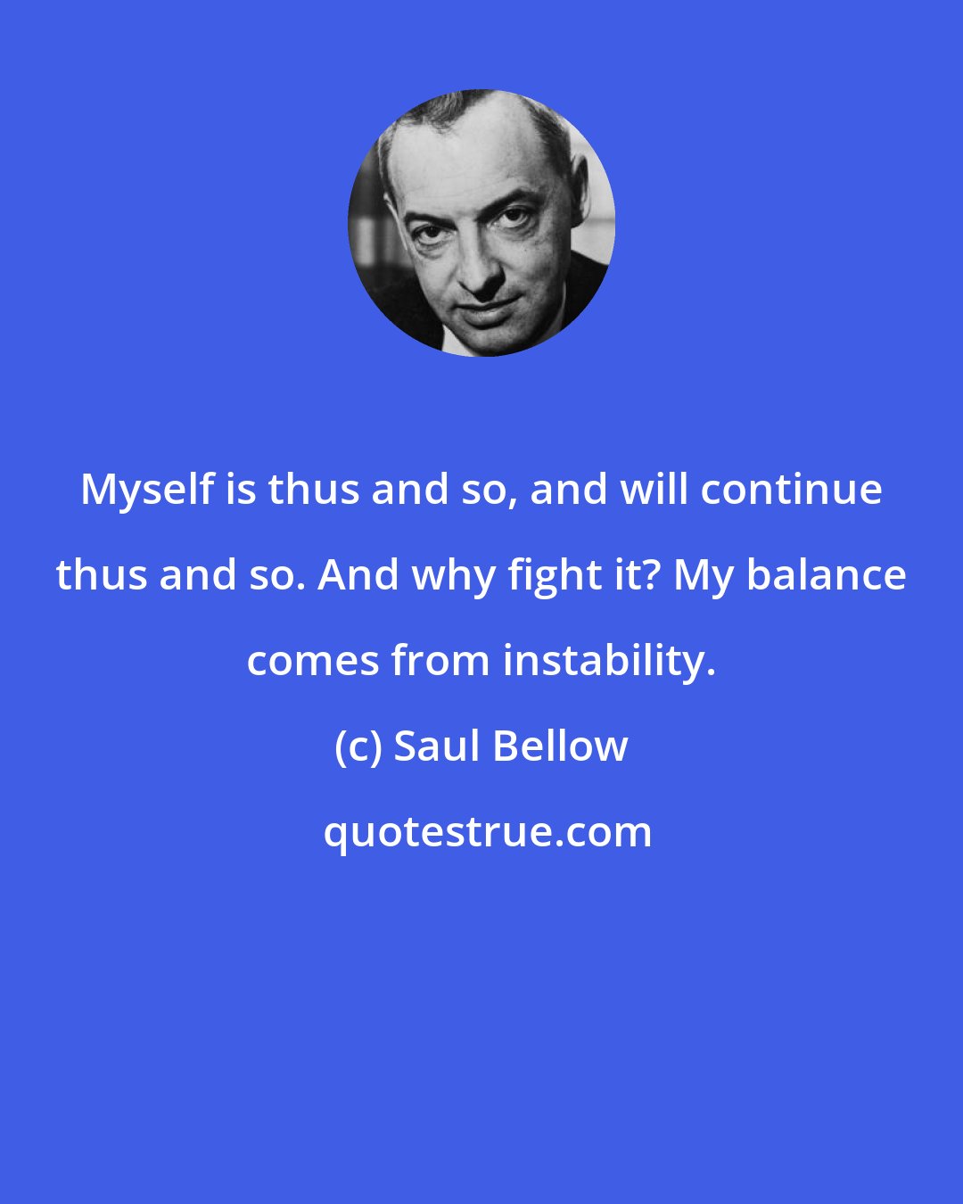 Saul Bellow: Myself is thus and so, and will continue thus and so. And why fight it? My balance comes from instability.