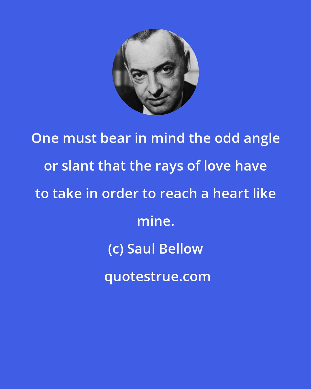 Saul Bellow: One must bear in mind the odd angle or slant that the rays of love have to take in order to reach a heart like mine.