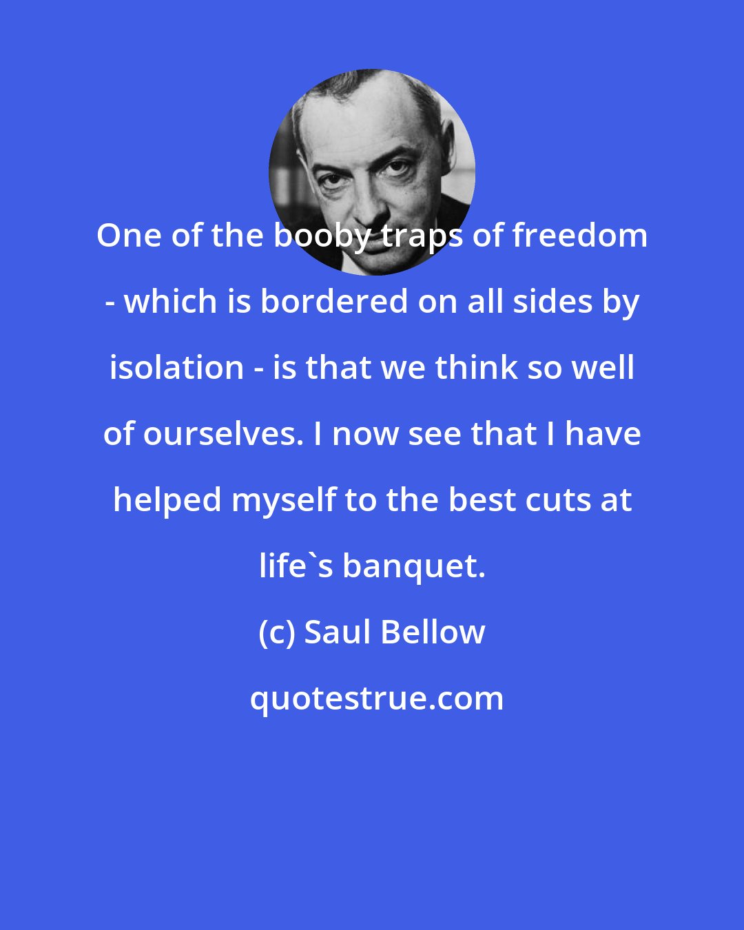 Saul Bellow: One of the booby traps of freedom - which is bordered on all sides by isolation - is that we think so well of ourselves. I now see that I have helped myself to the best cuts at life's banquet.