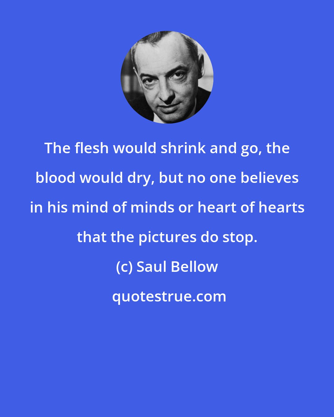 Saul Bellow: The flesh would shrink and go, the blood would dry, but no one believes in his mind of minds or heart of hearts that the pictures do stop.