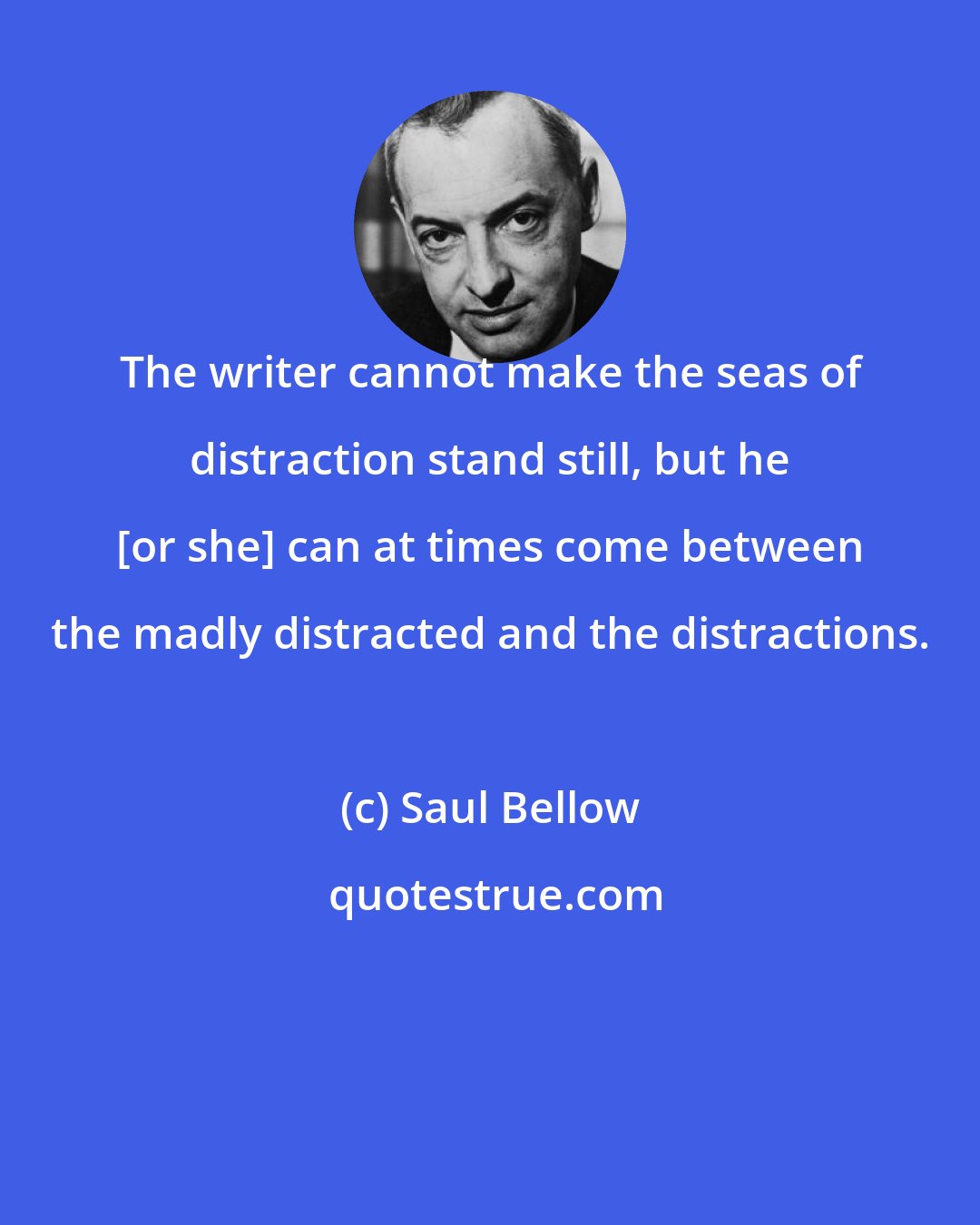 Saul Bellow: The writer cannot make the seas of distraction stand still, but he [or she] can at times come between the madly distracted and the distractions.