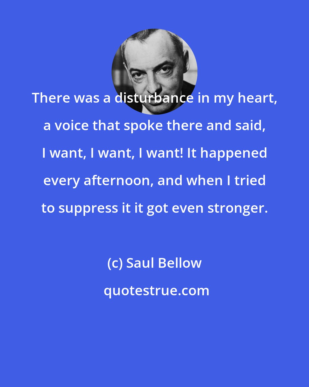 Saul Bellow: There was a disturbance in my heart, a voice that spoke there and said, I want, I want, I want! It happened every afternoon, and when I tried to suppress it it got even stronger.