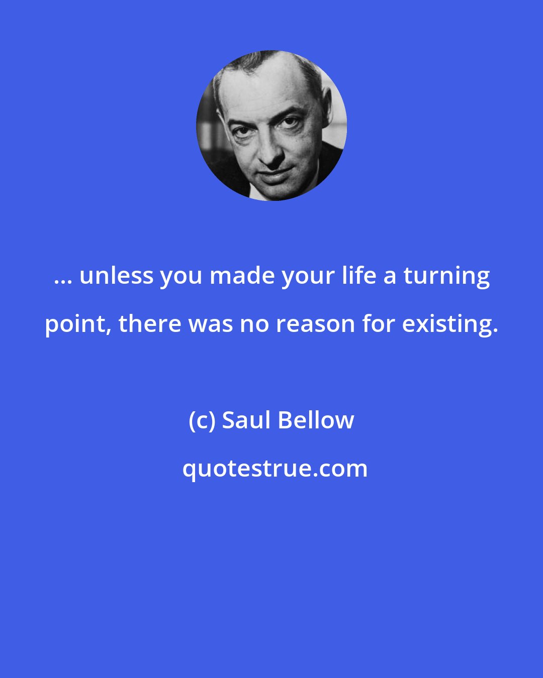 Saul Bellow: ... unless you made your life a turning point, there was no reason for existing.