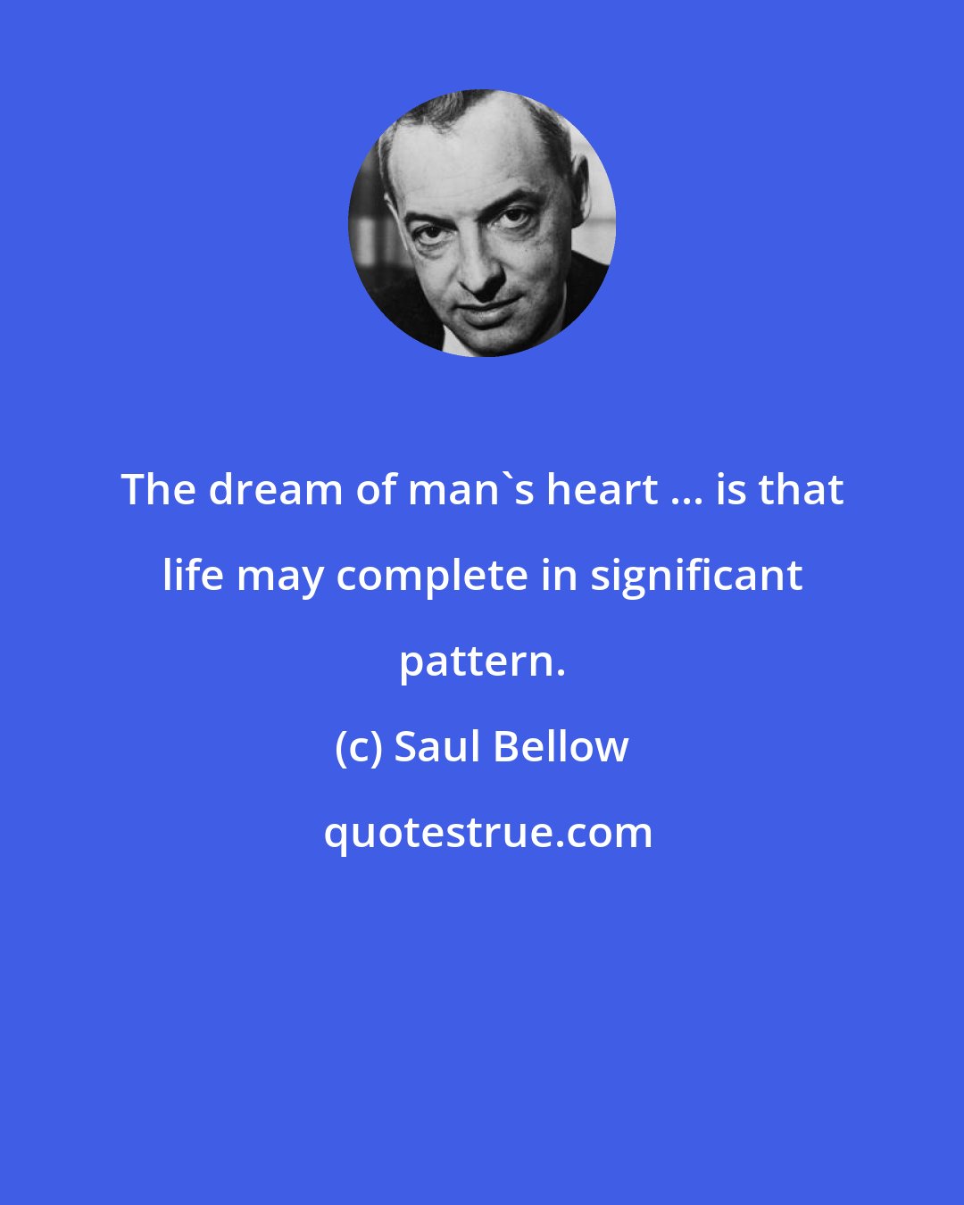 Saul Bellow: The dream of man's heart ... is that life may complete in significant pattern.