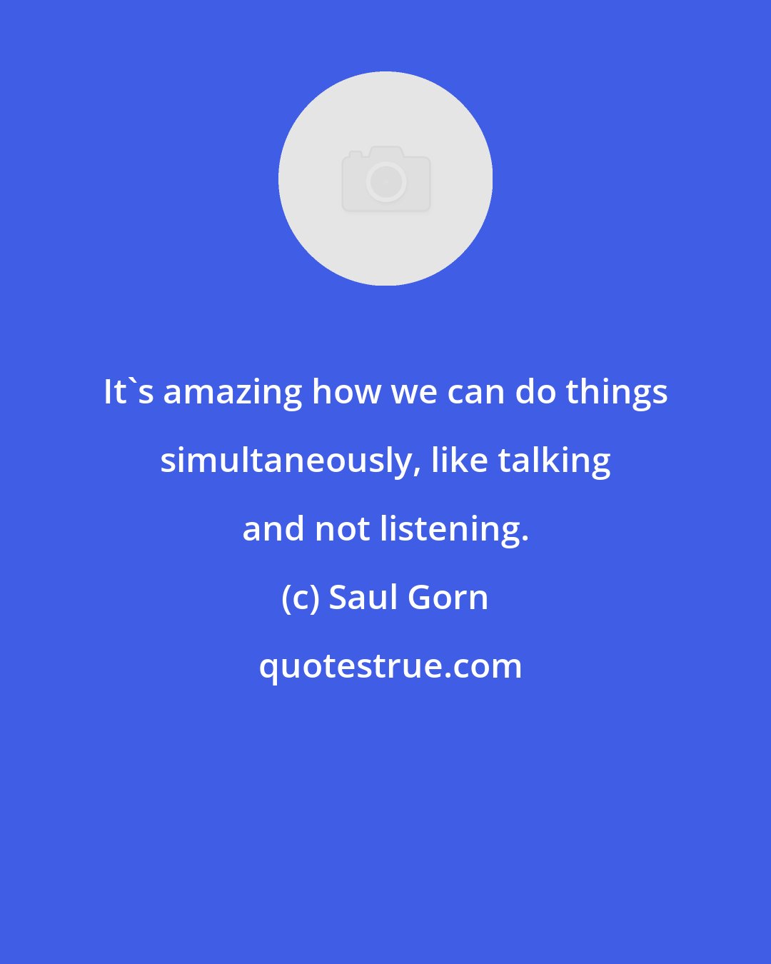 Saul Gorn: It's amazing how we can do things simultaneously, like talking and not listening.