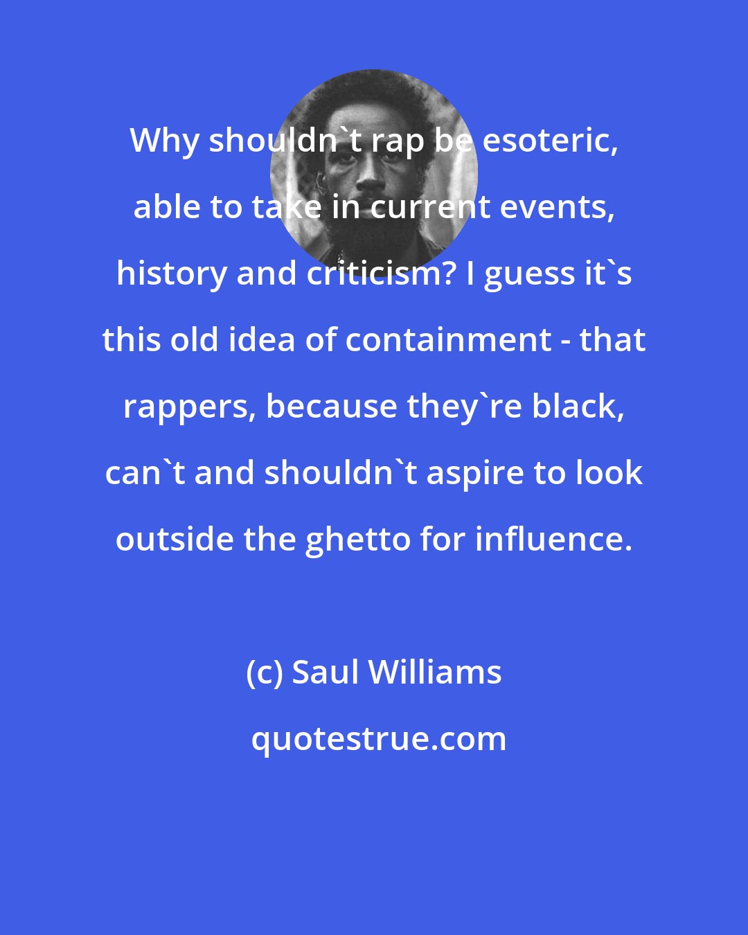 Saul Williams: Why shouldn't rap be esoteric, able to take in current events, history and criticism? I guess it's this old idea of containment - that rappers, because they're black, can't and shouldn't aspire to look outside the ghetto for influence.