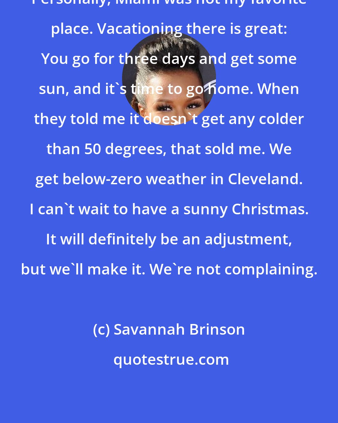 Savannah Brinson: Personally, Miami was not my favorite place. Vacationing there is great: You go for three days and get some sun, and it's time to go home. When they told me it doesn't get any colder than 50 degrees, that sold me. We get below-zero weather in Cleveland. I can't wait to have a sunny Christmas. It will definitely be an adjustment, but we'll make it. We're not complaining.