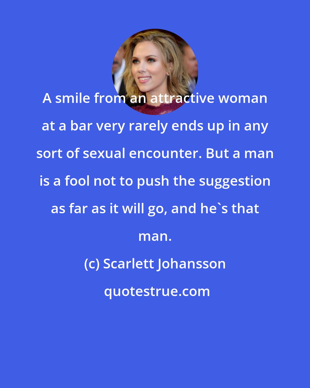 Scarlett Johansson: A smile from an attractive woman at a bar very rarely ends up in any sort of sexual encounter. But a man is a fool not to push the suggestion as far as it will go, and he's that man.