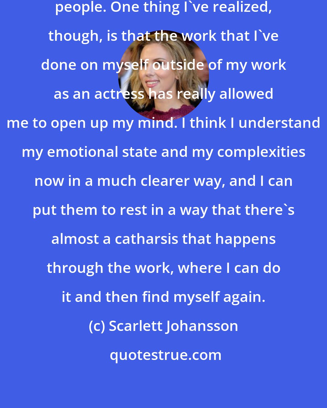 Scarlett Johansson: Different things work for different people. One thing I've realized, though, is that the work that I've done on myself outside of my work as an actress has really allowed me to open up my mind. I think I understand my emotional state and my complexities now in a much clearer way, and I can put them to rest in a way that there's almost a catharsis that happens through the work, where I can do it and then find myself again.