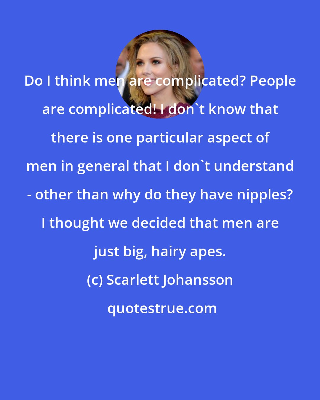 Scarlett Johansson: Do I think men are complicated? People are complicated! I don't know that there is one particular aspect of men in general that I don't understand - other than why do they have nipples? I thought we decided that men are just big, hairy apes.