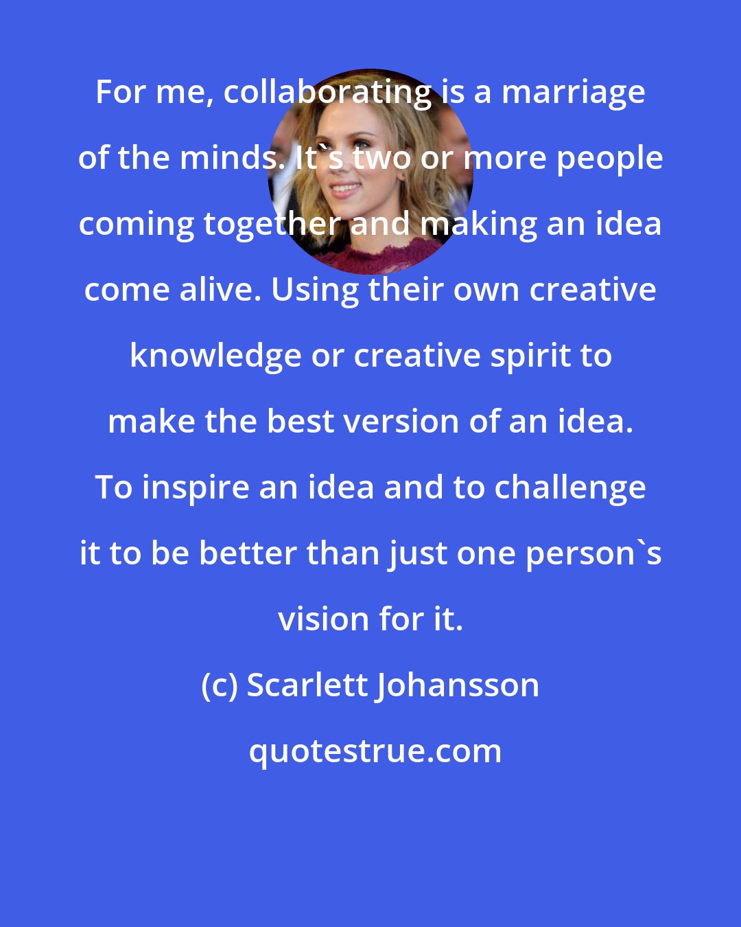 Scarlett Johansson: For me, collaborating is a marriage of the minds. It's two or more people coming together and making an idea come alive. Using their own creative knowledge or creative spirit to make the best version of an idea. To inspire an idea and to challenge it to be better than just one person's vision for it.