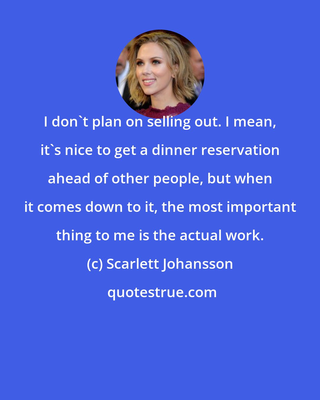 Scarlett Johansson: I don't plan on selling out. I mean, it's nice to get a dinner reservation ahead of other people, but when it comes down to it, the most important thing to me is the actual work.