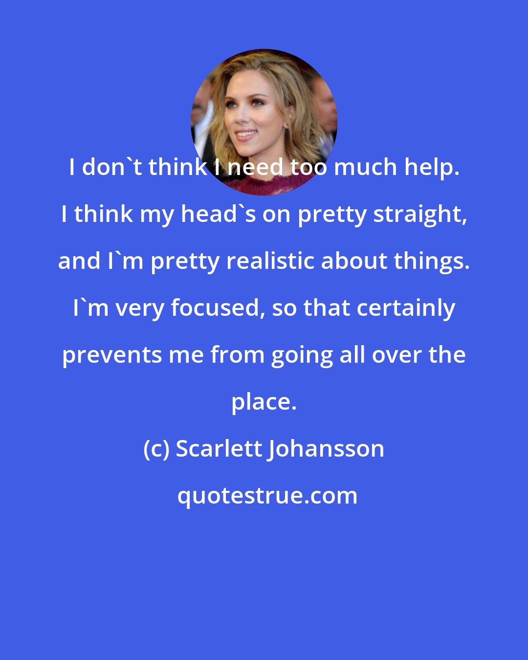 Scarlett Johansson: I don't think I need too much help. I think my head's on pretty straight, and I'm pretty realistic about things. I'm very focused, so that certainly prevents me from going all over the place.