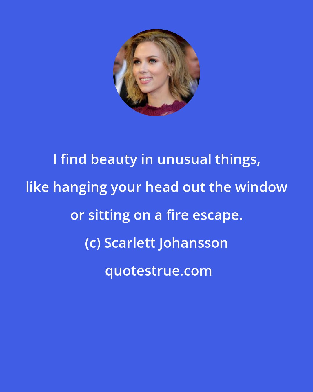 Scarlett Johansson: I find beauty in unusual things, like hanging your head out the window or sitting on a fire escape.