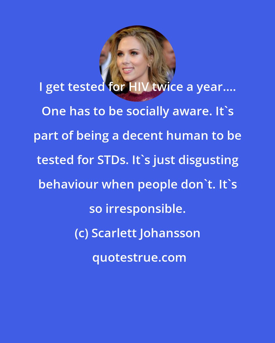 Scarlett Johansson: I get tested for HIV twice a year.... One has to be socially aware. It's part of being a decent human to be tested for STDs. It's just disgusting behaviour when people don't. It's so irresponsible.