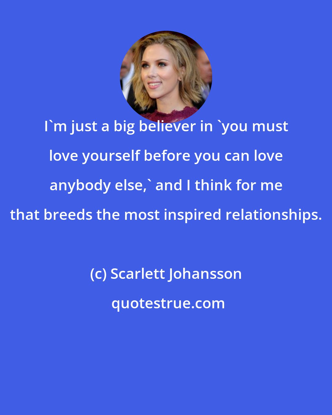 Scarlett Johansson: I'm just a big believer in 'you must love yourself before you can love anybody else,' and I think for me that breeds the most inspired relationships.