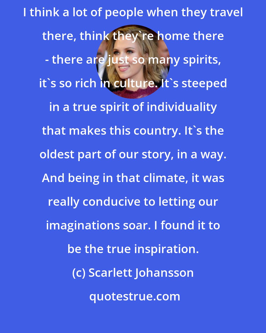 Scarlett Johansson: I've always loved Louisiana and particularly New Orleans, and I think a lot of people when they travel there, think they're home there - there are just so many spirits, it's so rich in culture. It's steeped in a true spirit of individuality that makes this country. It's the oldest part of our story, in a way. And being in that climate, it was really conducive to letting our imaginations soar. I found it to be the true inspiration.