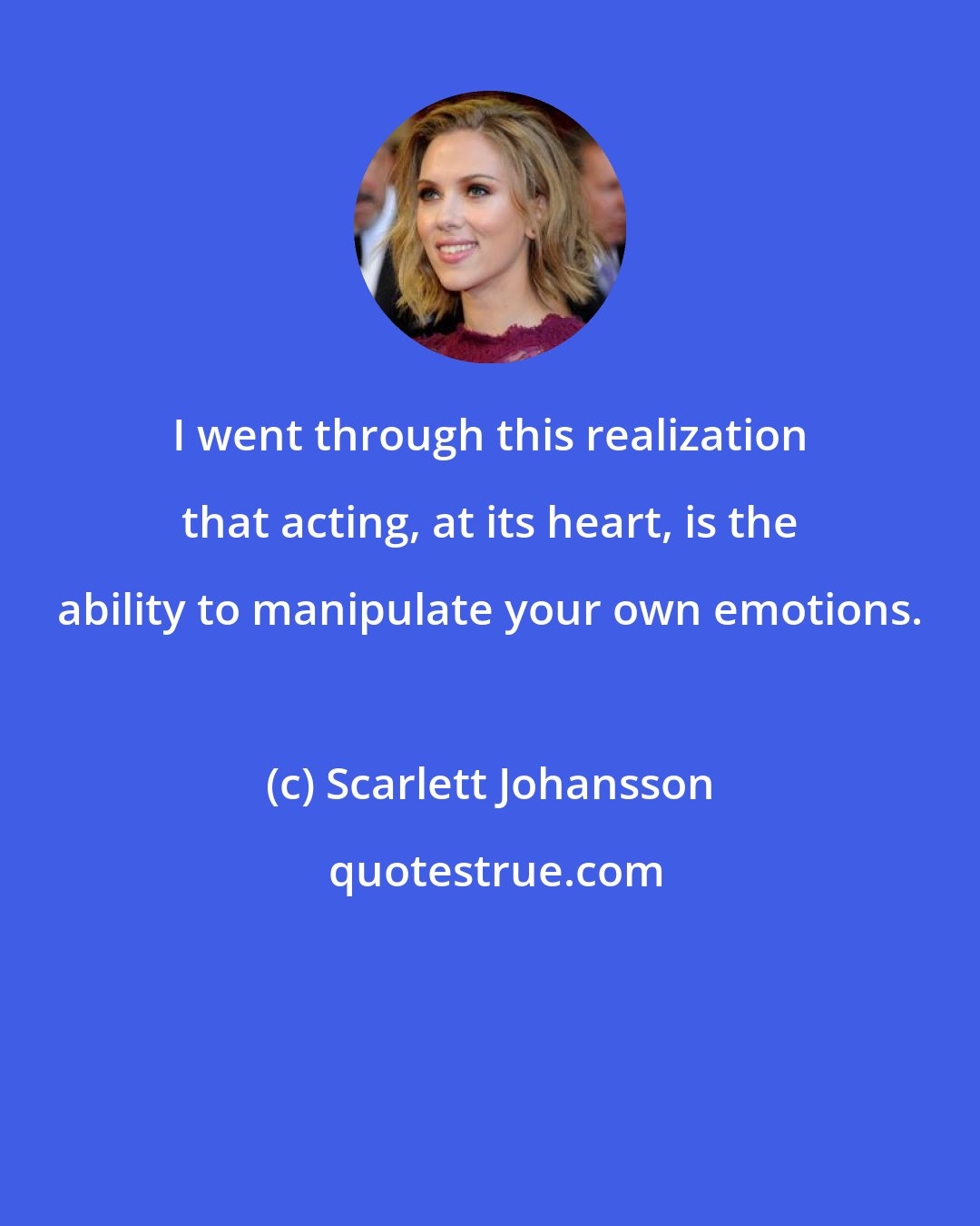 Scarlett Johansson: I went through this realization that acting, at its heart, is the ability to manipulate your own emotions.