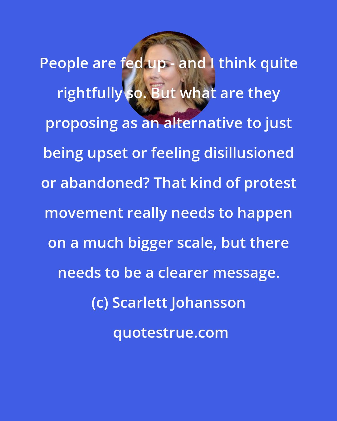 Scarlett Johansson: People are fed up - and I think quite rightfully so. But what are they proposing as an alternative to just being upset or feeling disillusioned or abandoned? That kind of protest movement really needs to happen on a much bigger scale, but there needs to be a clearer message.