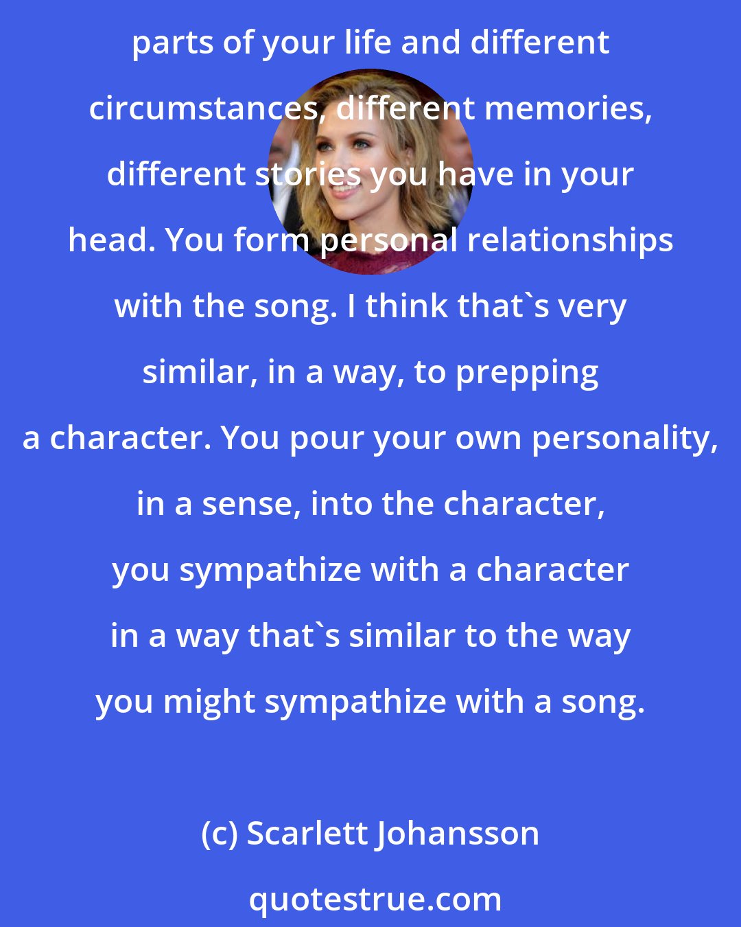 Scarlett Johansson: There are more similarities than differences when it comes to preparation of a performance. You're using some lyrics, you have a relationship with them, they apply to different parts of your life and different circumstances, different memories, different stories you have in your head. You form personal relationships with the song. I think that's very similar, in a way, to prepping a character. You pour your own personality, in a sense, into the character, you sympathize with a character in a way that's similar to the way you might sympathize with a song.