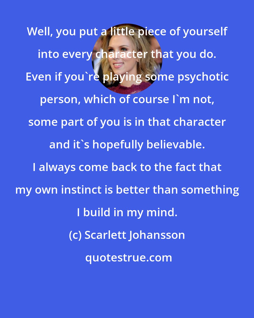 Scarlett Johansson: Well, you put a little piece of yourself into every character that you do. Even if you're playing some psychotic person, which of course I'm not, some part of you is in that character and it's hopefully believable. I always come back to the fact that my own instinct is better than something I build in my mind.