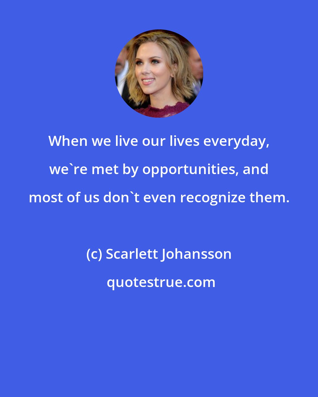 Scarlett Johansson: When we live our lives everyday, we're met by opportunities, and most of us don't even recognize them.