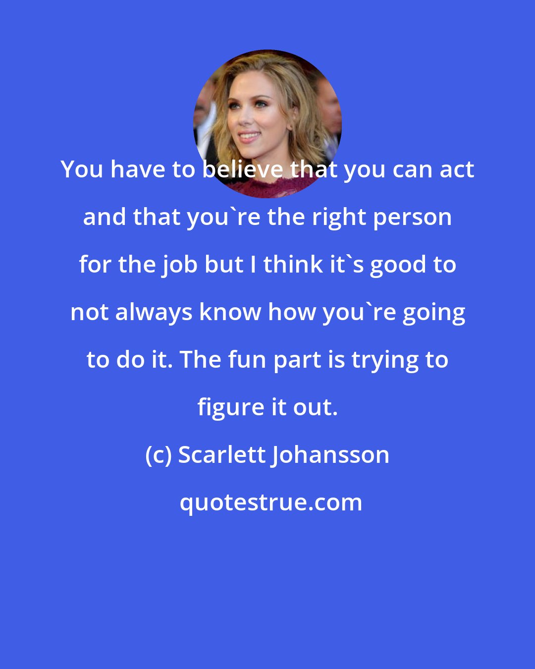 Scarlett Johansson: You have to believe that you can act and that you're the right person for the job but I think it's good to not always know how you're going to do it. The fun part is trying to figure it out.