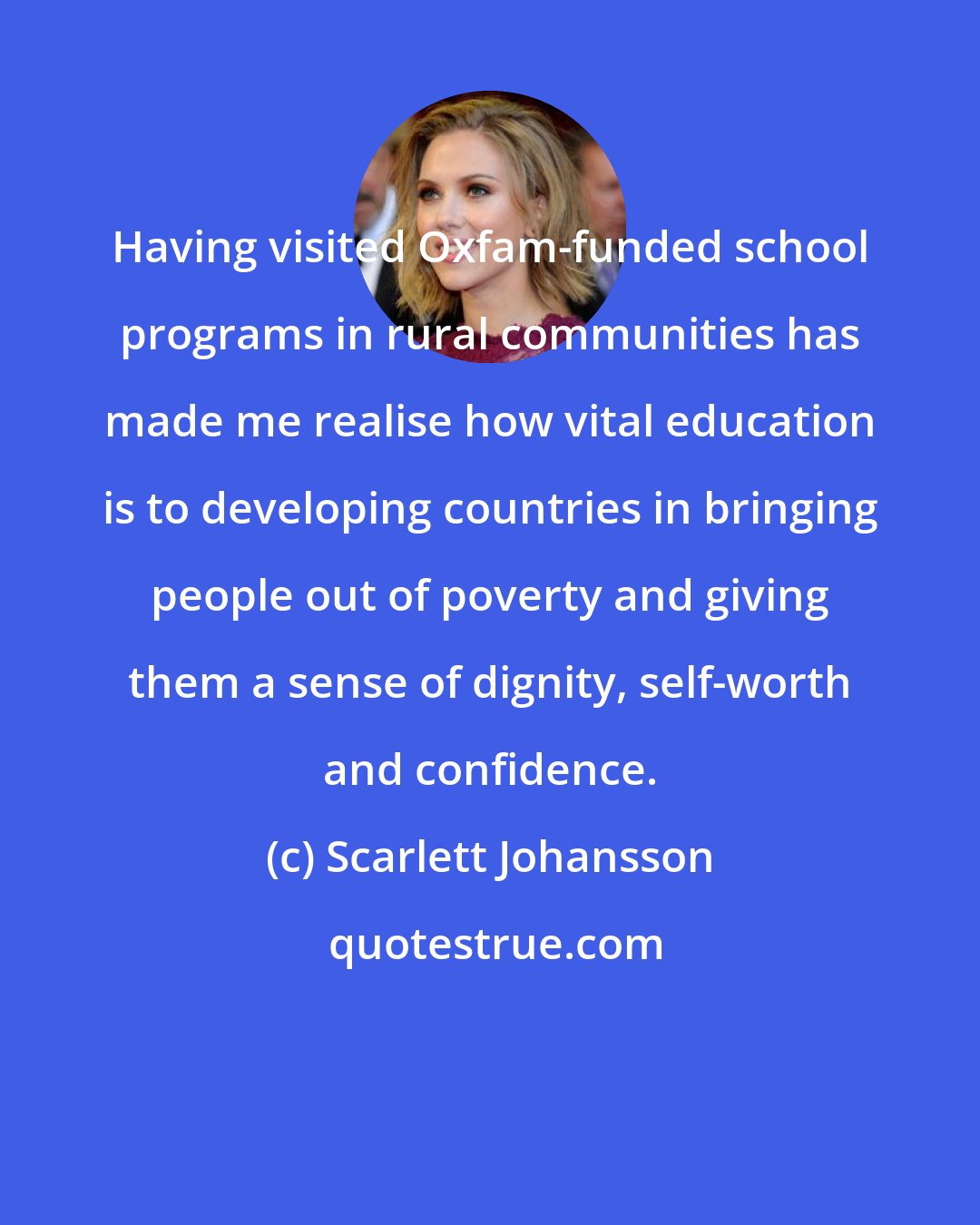 Scarlett Johansson: Having visited Oxfam-funded school programs in rural communities has made me realise how vital education is to developing countries in bringing people out of poverty and giving them a sense of dignity, self-worth and confidence.